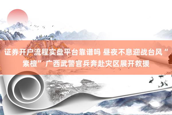 证券开户流程实盘平台靠谱吗 昼夜不息迎战台风“紫檀” 广西武警官兵奔赴灾区展开救援