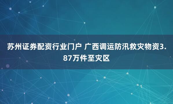 苏州证券配资行业门户 广西调运防汛救灾物资3.87万件至灾区