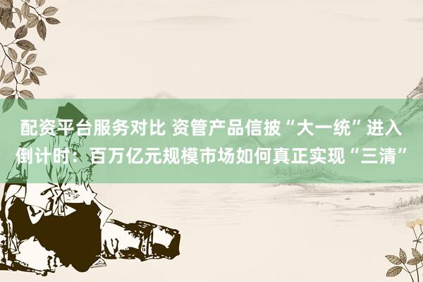 配资平台服务对比 资管产品信披“大一统”进入倒计时：百万亿元规模市场如何真正实现“三清”
