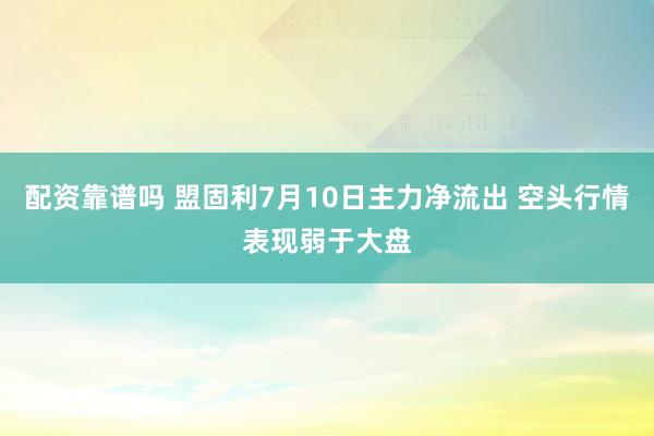 配资靠谱吗 盟固利7月10日主力净流出 空头行情表现弱于大盘