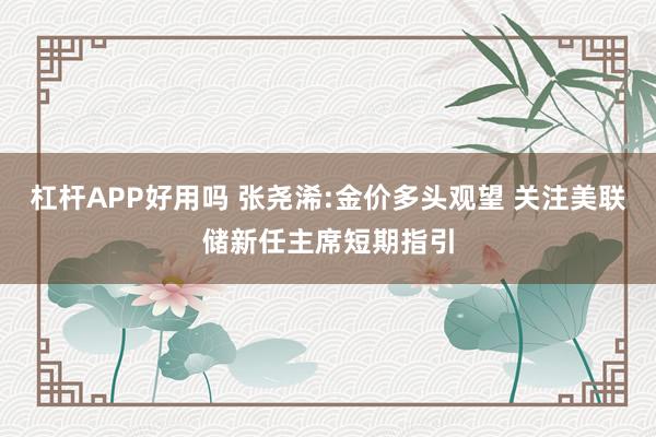 杠杆APP好用吗 张尧浠:金价多头观望 关注美联储新任主席短期指引
