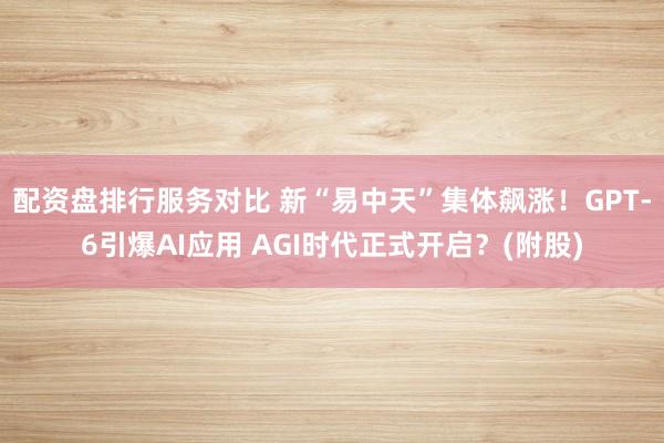 配资盘排行服务对比 新“易中天”集体飙涨！GPT-6引爆AI应用 AGI时代正式开启？(附股)