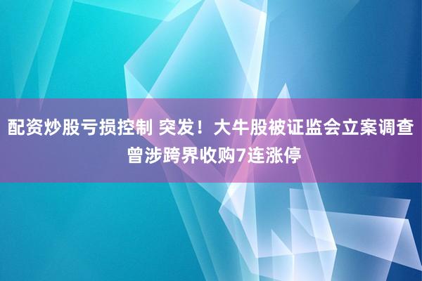 配资炒股亏损控制 突发！大牛股被证监会立案调查 曾涉跨界收购7连涨停