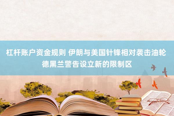 杠杆账户资金规则 伊朗与美国针锋相对袭击油轮 德黑兰警告设立新的限制区