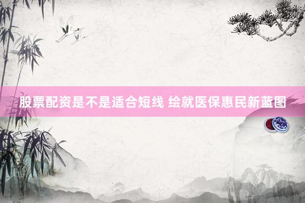 股票配资是不是适合短线 绘就医保惠民新蓝图