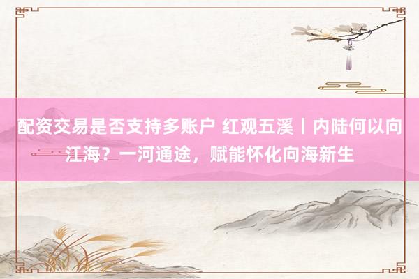 配资交易是否支持多账户 红观五溪丨内陆何以向江海？一河通途，赋能怀化向海新生