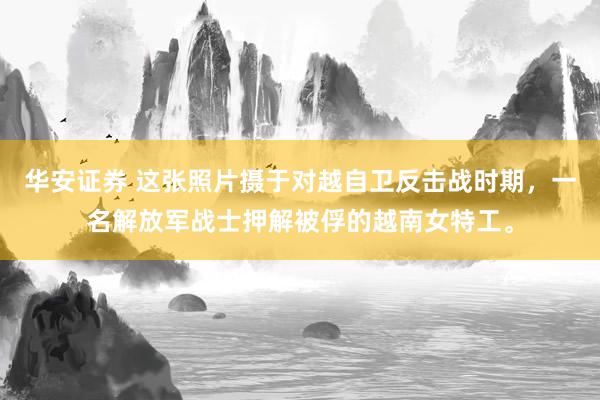 华安证券 这张照片摄于对越自卫反击战时期，一名解放军战士押解被俘的越南女特工。