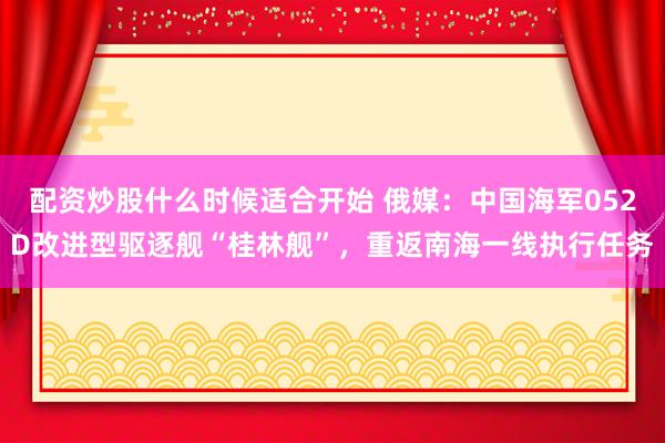 配资炒股什么时候适合开始 俄媒：中国海军052D改进型驱逐舰“桂林舰”，重返南海一线执行任务