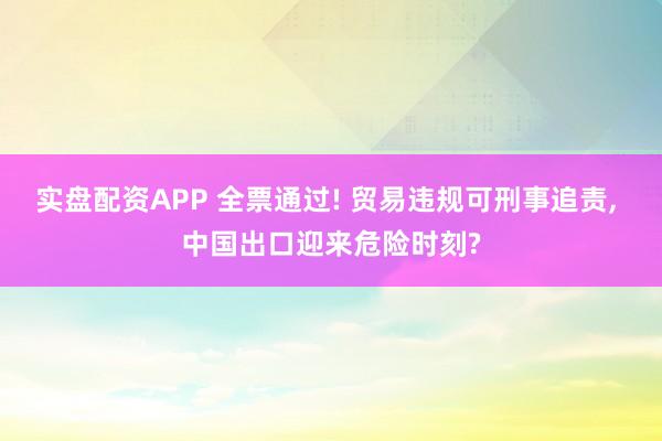 实盘配资APP 全票通过! 贸易违规可刑事追责, 中国出口迎来危险时刻?