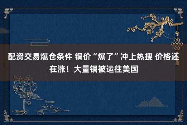 配资交易爆仓条件 铜价“爆了”冲上热搜 价格还在涨！大量铜被运往美国