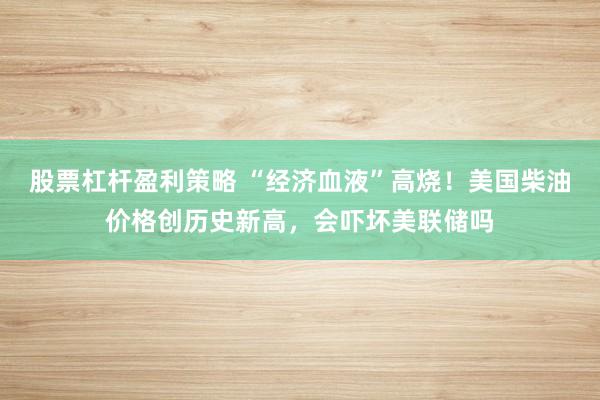 股票杠杆盈利策略 “经济血液”高烧！美国柴油价格创历史新高，会吓坏美联储吗