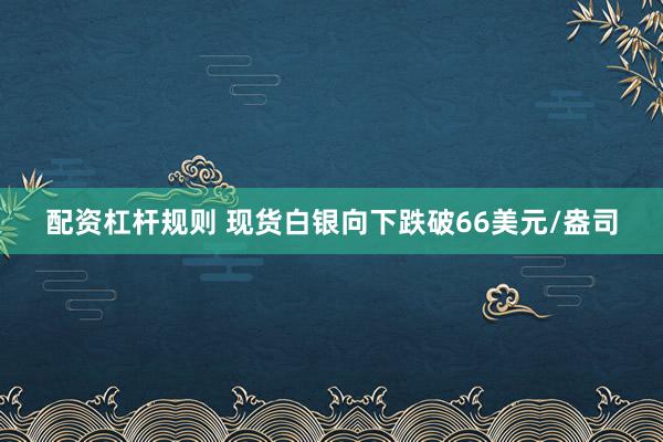 配资杠杆规则 现货白银向下跌破66美元/盎司