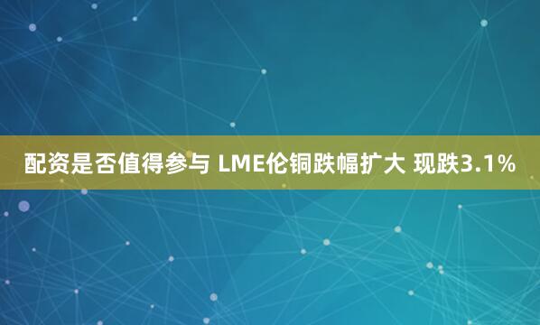 配资是否值得参与 LME伦铜跌幅扩大 现跌3.1%