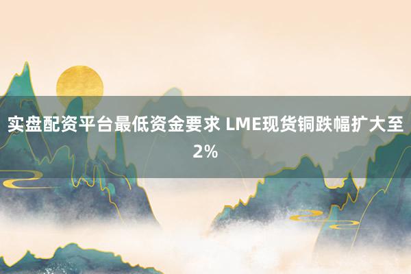 实盘配资平台最低资金要求 LME现货铜跌幅扩大至2%