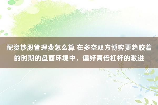 配资炒股管理费怎么算 在多空双方博弈更趋胶着的时期的盘面环境中，偏好高倍杠杆的激进