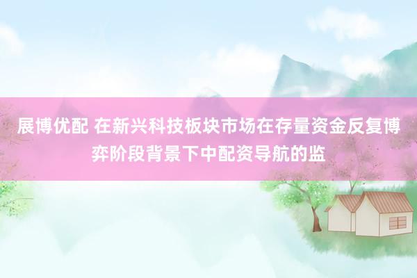 展博优配 在新兴科技板块市场在存量资金反复博弈阶段背景下中配资导航的监