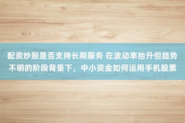 配资炒股是否支持长期服务 在波动率抬升但趋势不明的阶段背景下，中小资金如何运用手机股票