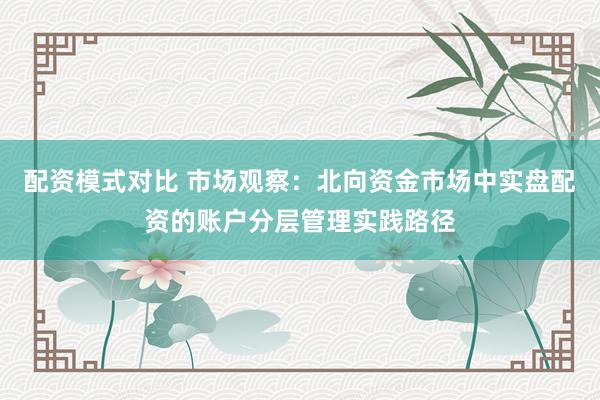 配资模式对比 市场观察：北向资金市场中实盘配资的账户分层管理实践路径