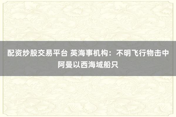 配资炒股交易平台 英海事机构：不明飞行物击中阿曼以西海域船只