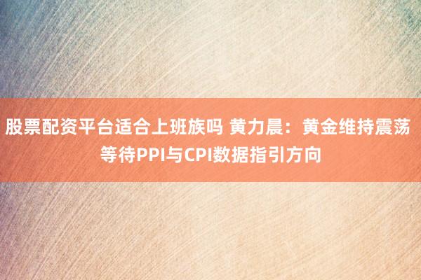 股票配资平台适合上班族吗 黄力晨：黄金维持震荡 等待PPI与CPI数据指引方向