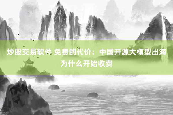 炒股交易软件 免费的代价：中国开源大模型出海为什么开始收费