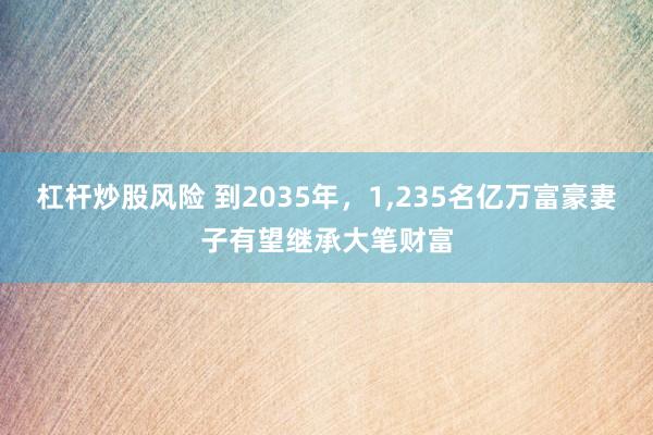 杠杆炒股风险 到2035年，1,235名亿万富豪妻子有望继承大笔财富