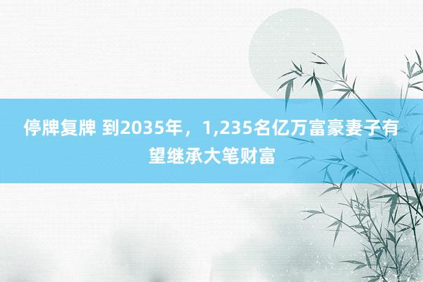 停牌复牌 到2035年，1,235名亿万富豪妻子有望继承大笔财富