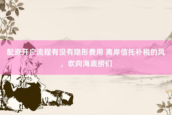 配资开户流程有没有隐形费用 离岸信托补税的风，吹向海底捞们