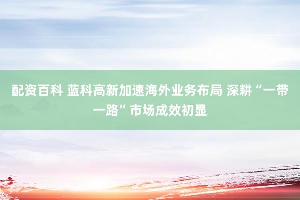 配资百科 蓝科高新加速海外业务布局 深耕“一带一路”市场成效初显