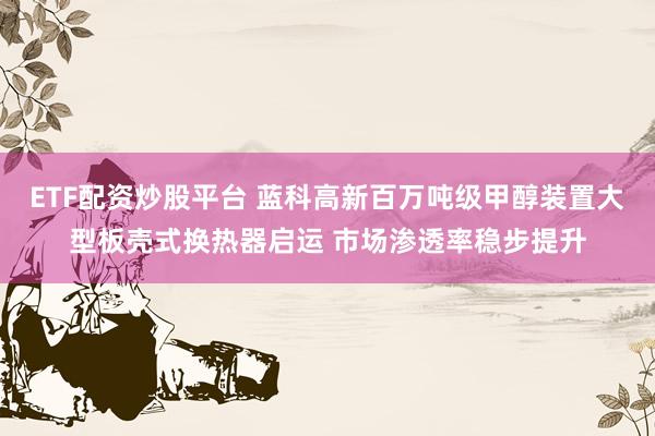 ETF配资炒股平台 蓝科高新百万吨级甲醇装置大型板壳式换热器启运 市场渗透率稳步提升
