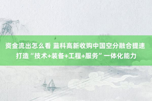 资金流出怎么看 蓝科高新收购中国空分融合提速 打造“技术+装备+工程+服务”一体化能力