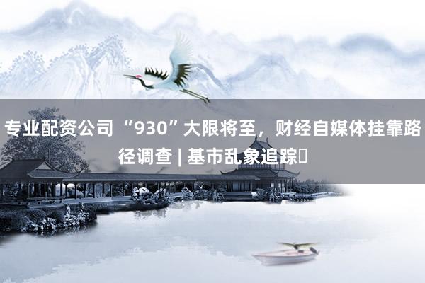 专业配资公司 “930”大限将至，财经自媒体挂靠路径调查 | 基市乱象追踪⑪
