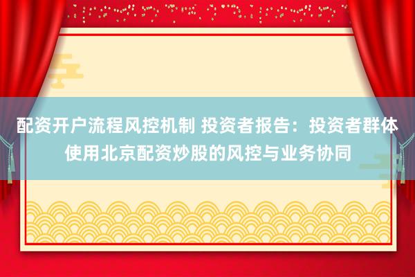 配资开户流程风控机制 投资者报告：投资者群体使用北京配资炒股的风控与业务协同