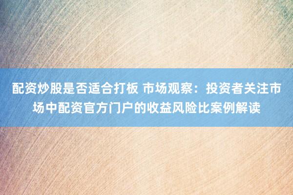 配资炒股是否适合打板 市场观察：投资者关注市场中配资官方门户的收益风险比案例解读