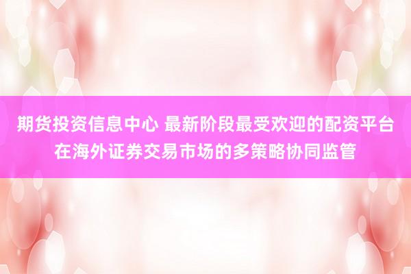 期货投资信息中心 最新阶段最受欢迎的配资平台在海外证券交易市场的多策略协同监管