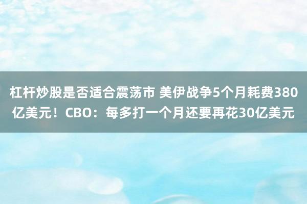 杠杆炒股是否适合震荡市 美伊战争5个月耗费380亿美元！CBO：每多打一个月还要再花30亿美元