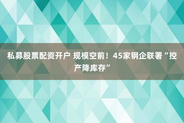 私募股票配资开户 规模空前！45家钢企联署“控产降库存”