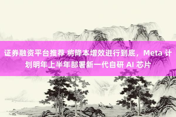 证券融资平台推荐 将降本增效进行到底，Meta 计划明年上半年部署新一代自研 AI 芯片