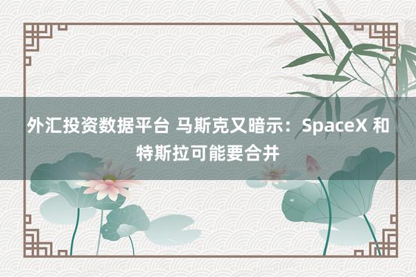 外汇投资数据平台 马斯克又暗示：SpaceX 和特斯拉可能要合并