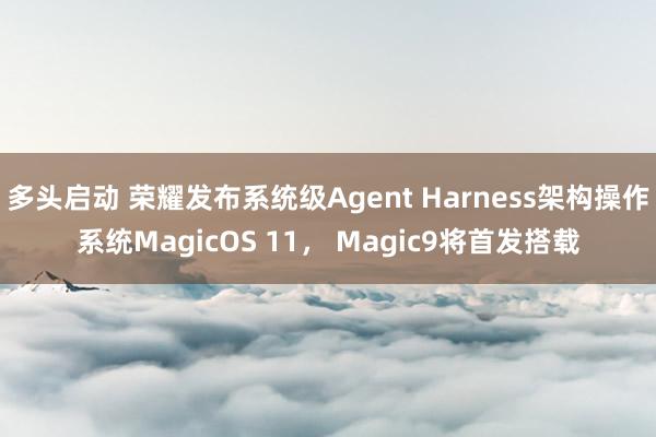 多头启动 荣耀发布系统级Agent Harness架构操作系统MagicOS 11， Magic9将首发搭载