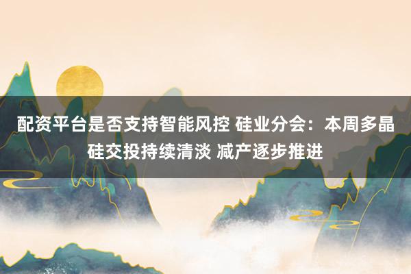 配资平台是否支持智能风控 硅业分会：本周多晶硅交投持续清淡 减产逐步推进