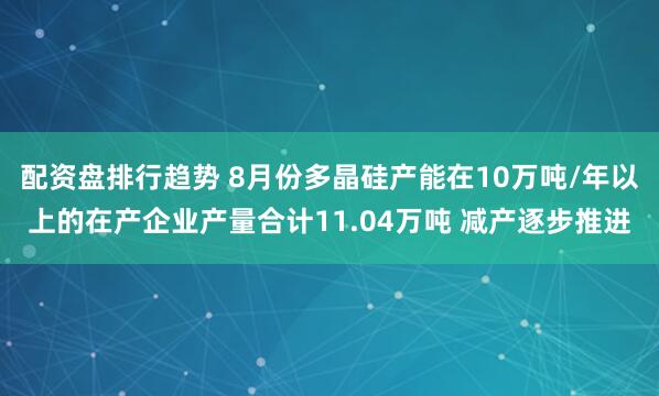 配资盘排行趋势 8月份多晶硅产能在10万吨/年以上的在产企业产量合计11.04万吨 减产逐步推进
