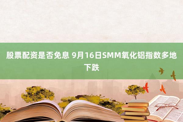 股票配资是否免息 9月16日SMM氧化铝指数多地下跌