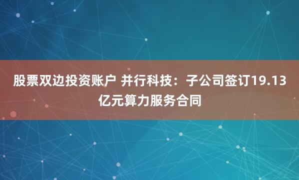 股票双边投资账户 并行科技：子公司签订19.13亿元算力服务合同