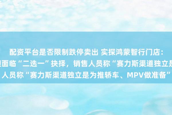 配资平台是否限制跌停卖出 实探鸿蒙智行门店：仍在销售问界车型，但面临“二选一”抉择，销售人员称“赛力斯渠道独立是为推轿车、MPV做准备”