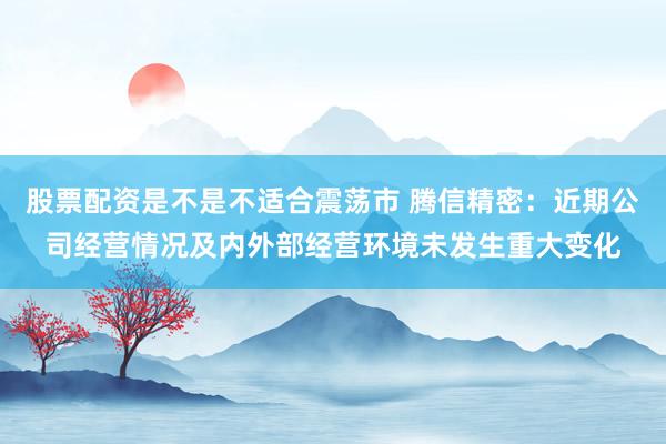 股票配资是不是不适合震荡市 腾信精密：近期公司经营情况及内外部经营环境未发生重大变化