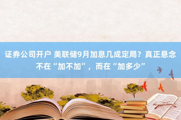证券公司开户 美联储9月加息几成定局？真正悬念不在“加不加”，而在“加多少”