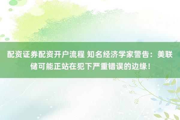 配资证券配资开户流程 知名经济学家警告：美联储可能正站在犯下严重错误的边缘！