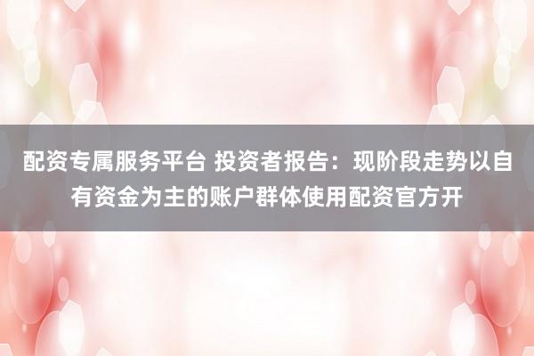 配资专属服务平台 投资者报告:现阶段走势以自有资金为主的账户群体使用配资官方开