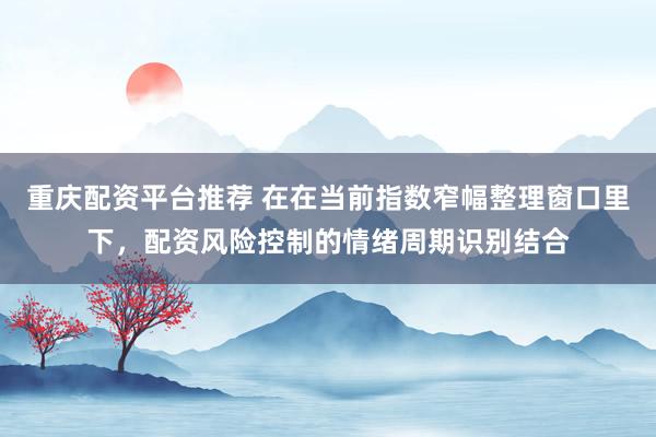 重庆配资平台推荐 在在当前指数窄幅整理窗口里下，配资风险控制的情绪周期识别结合